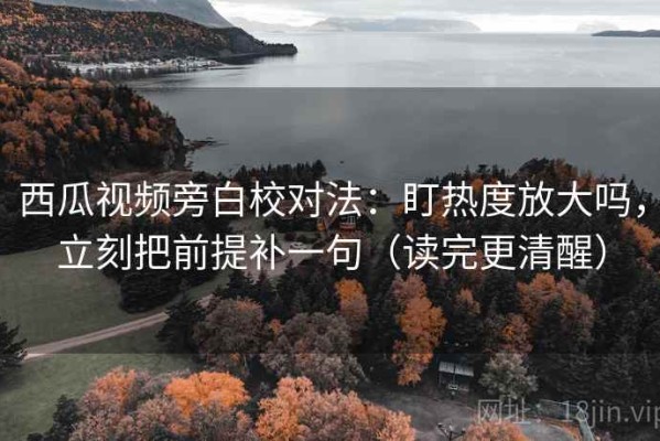 西瓜视频旁白校对法：盯热度放大吗，立刻把前提补一句（读完更清醒）