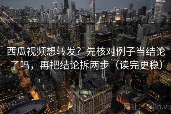 西瓜视频想转发？先核对例子当结论了吗，再把结论拆两步（读完更稳）