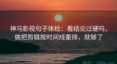 神马影视句子体检：看结论过硬吗，做把剪辑按时间线重排，就够了