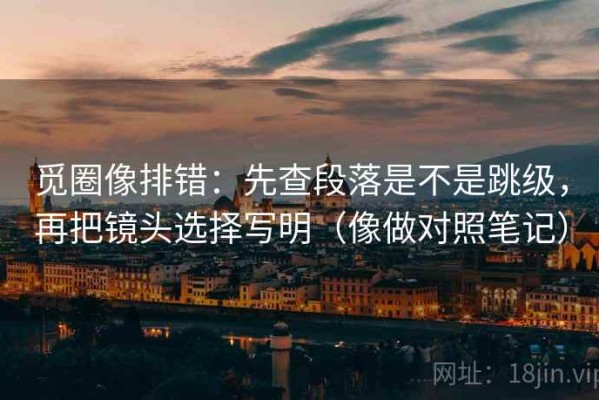 觅圈像排错：先查段落是不是跳级，再把镜头选择写明（像做对照笔记）