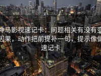 神马影视速记卡：问题相关有没有变因果，动作把前提补一句，提示像做速记卡