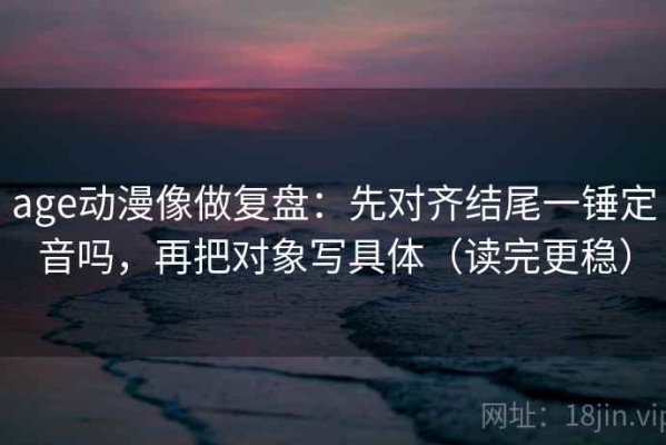 age动漫像做复盘：先对齐结尾一锤定音吗，再把对象写具体（读完更稳）