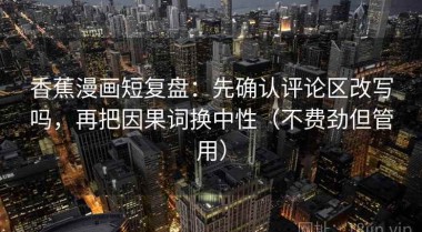 香蕉漫画短复盘：先确认评论区改写吗，再把因果词换中性（不费劲但管用）