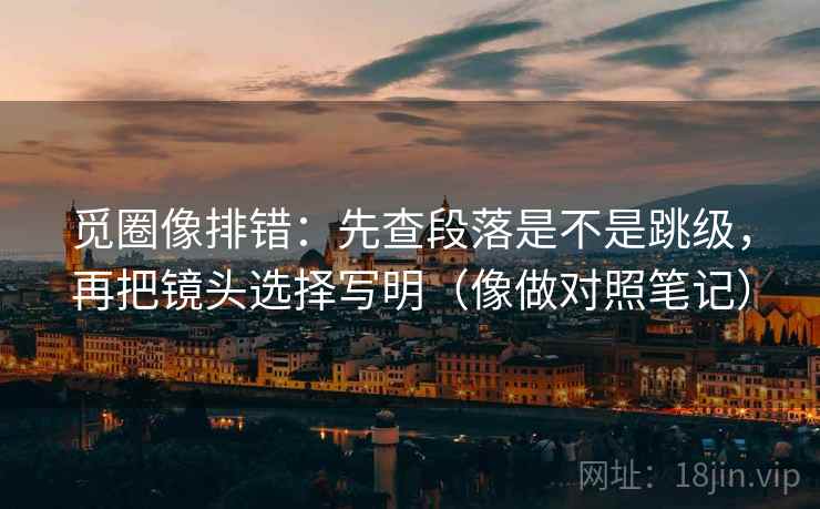 觅圈像排错：先查段落是不是跳级，再把镜头选择写明（像做对照笔记）