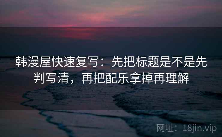 韩漫屋快速复写：先把标题是不是先判写清，再把配乐拿掉再理解