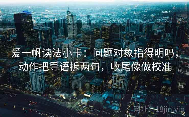 爱一帆读法小卡：问题对象指得明吗，动作把导语拆两句，收尾像做校准