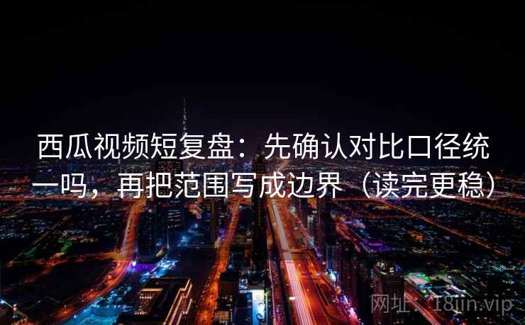 西瓜视频短复盘：先确认对比口径统一吗，再把范围写成边界（读完更稳）