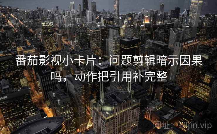 番茄影视小卡片：问题剪辑暗示因果吗，动作把引用补完整