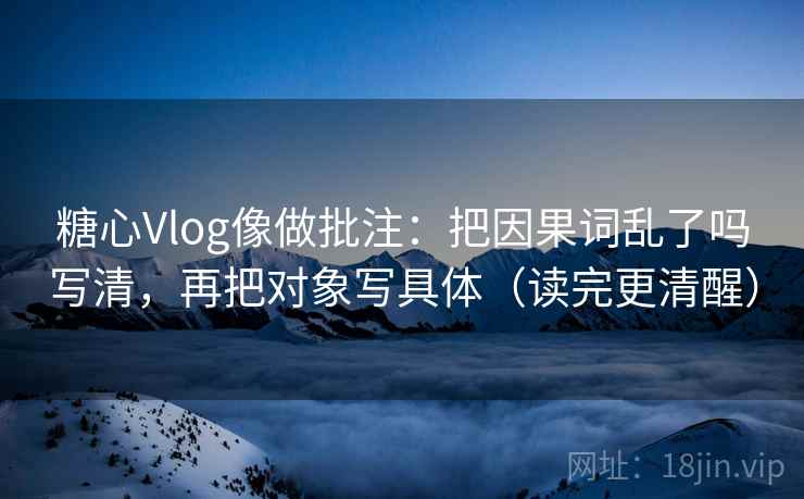 糖心Vlog像做批注：把因果词乱了吗写清，再把对象写具体（读完更清醒）