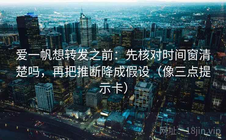 爱一帆想转发之前：先核对时间窗清楚吗，再把推断降成假设（像三点提示卡）