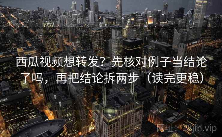 西瓜视频想转发？先核对例子当结论了吗，再把结论拆两步（读完更稳）
