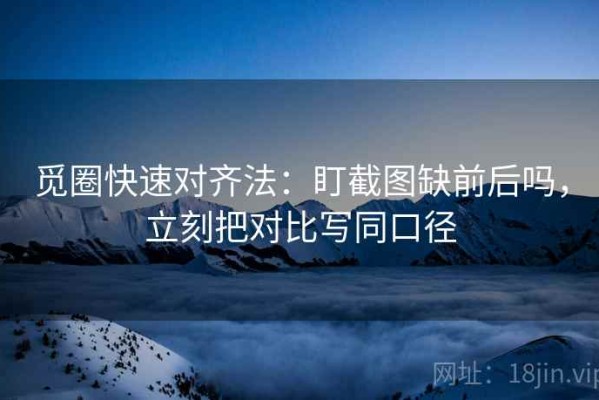 觅圈快速对齐法：盯截图缺前后吗，立刻把对比写同口径