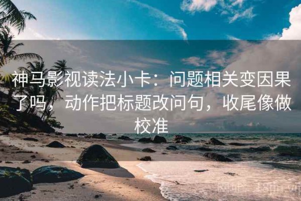 神马影视读法小卡：问题相关变因果了吗，动作把标题改问句，收尾像做校准