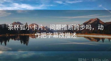 茶杯狐小卡片：问题推断跨步吗，动作把字幕改描述