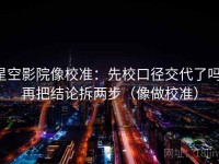 星空影院像校准：先校口径交代了吗，再把结论拆两步（像做校准）