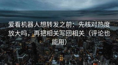 爱看机器人想转发之前：先核对热度放大吗，再把相关写回相关（评论也能用）