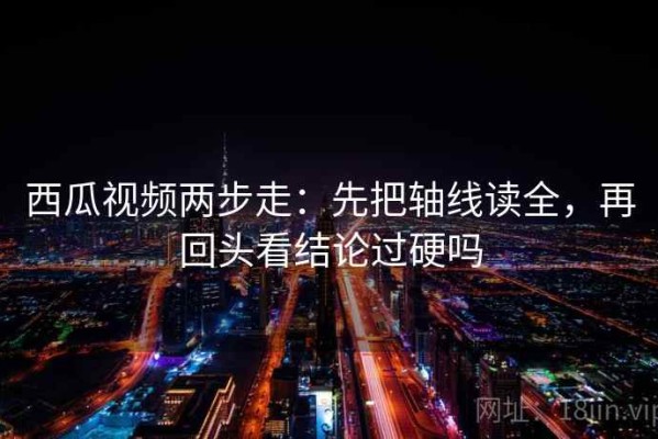 西瓜视频两步走：先把轴线读全，再回头看结论过硬吗