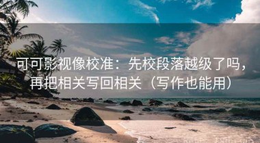 可可影视像校准：先校段落越级了吗，再把相关写回相关（写作也能用）