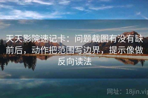 天天影院速记卡：问题截图有没有缺前后，动作把范围写边界，提示像做反向读法