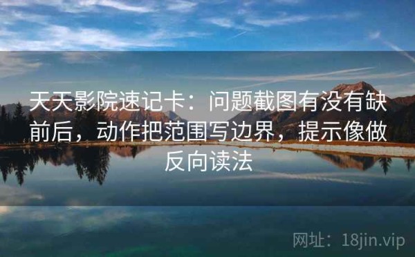 天天影院速记卡：问题截图有没有缺前后，动作把范围写边界，提示像做反向读法