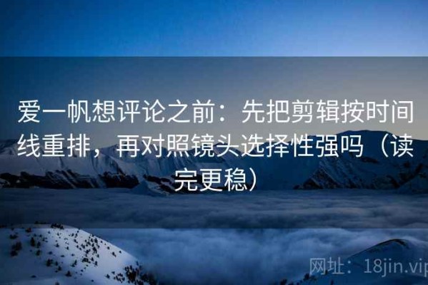 爱一帆想评论之前：先把剪辑按时间线重排，再对照镜头选择性强吗（读完更稳）