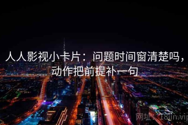 人人影视小卡片：问题时间窗清楚吗，动作把前提补一句
