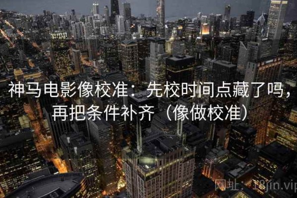 神马电影像校准：先校时间点藏了吗，再把条件补齐（像做校准）