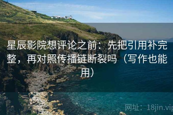 星辰影院想评论之前：先把引用补完整，再对照传播链断裂吗（写作也能用）