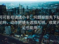 可可影视读法小卡：问题标题先下结论吗，动作把镜头选择写明，收尾评论也能用