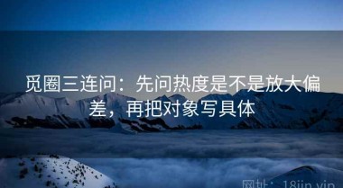 觅圈三连问：先问热度是不是放大偏差，再把对象写具体