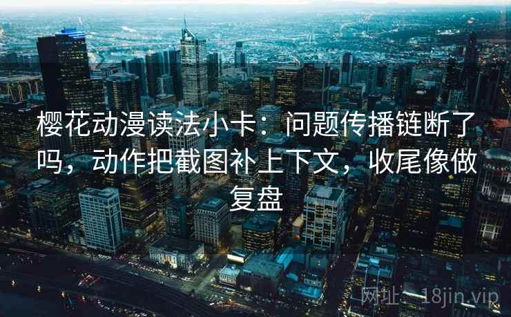 樱花动漫读法小卡：问题传播链断了吗，动作把截图补上下文，收尾像做复盘
