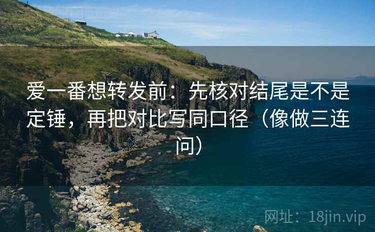 爱一番想转发前：先核对结尾是不是定锤，再把对比写同口径（像做三连问）