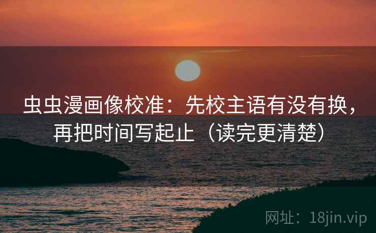 虫虫漫画像校准：先校主语有没有换，再把时间写起止（读完更清楚）