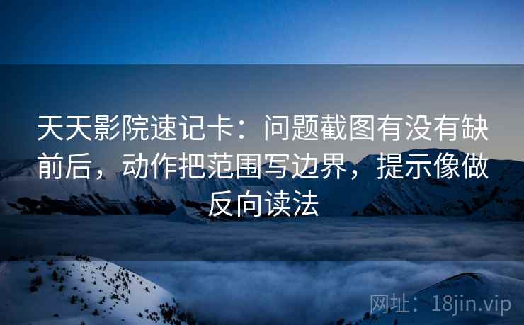 天天影院速记卡：问题截图有没有缺前后，动作把范围写边界，提示像做反向读法