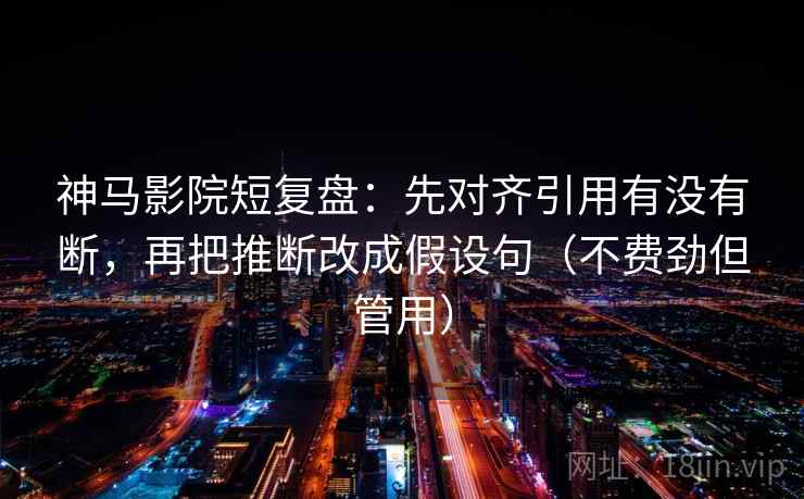 神马影院短复盘：先对齐引用有没有断，再把推断改成假设句（不费劲但管用）
