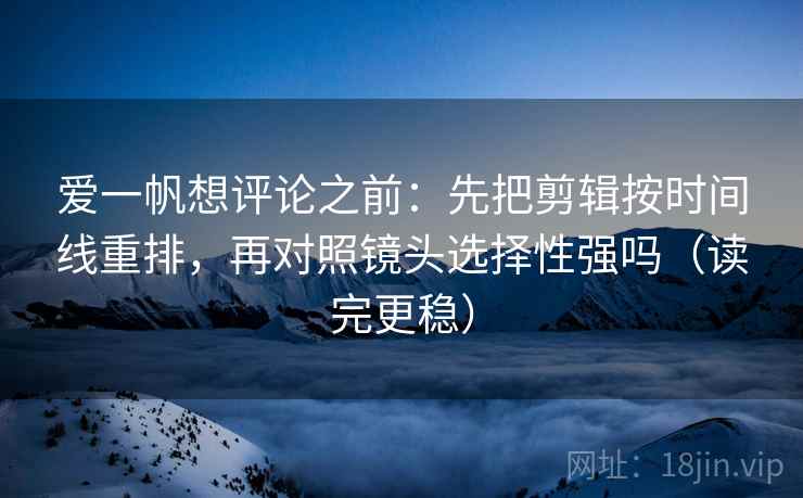 爱一帆想评论之前：先把剪辑按时间线重排，再对照镜头选择性强吗（读完更稳）