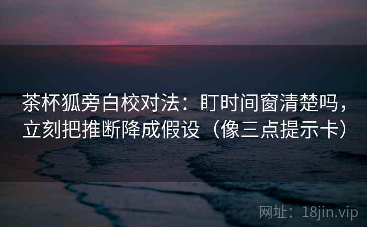 茶杯狐旁白校对法：盯时间窗清楚吗，立刻把推断降成假设（像三点提示卡）