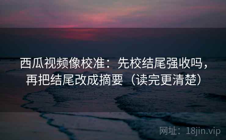 西瓜视频像校准：先校结尾强收吗，再把结尾改成摘要（读完更清楚）