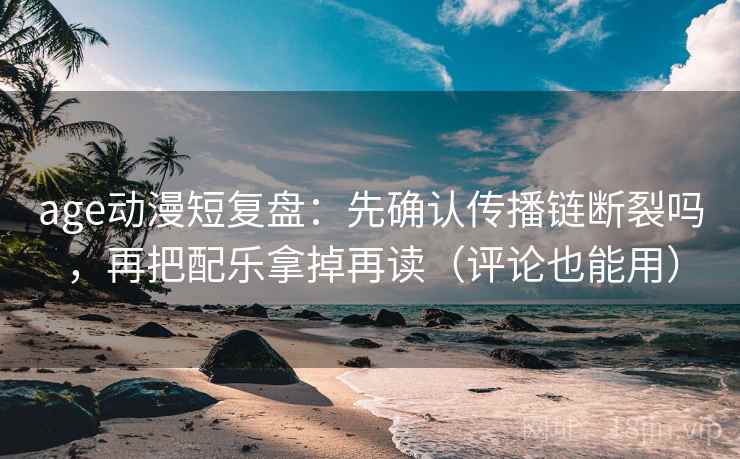 age动漫短复盘：先确认传播链断裂吗，再把配乐拿掉再读（评论也能用）