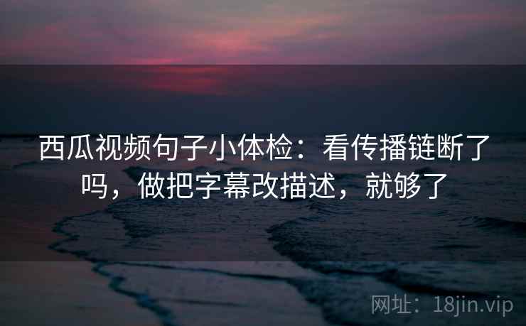 西瓜视频句子小体检：看传播链断了吗，做把字幕改描述，就够了