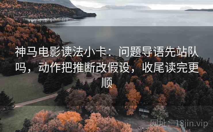 神马电影读法小卡：问题导语先站队吗，动作把推断改假设，收尾读完更顺