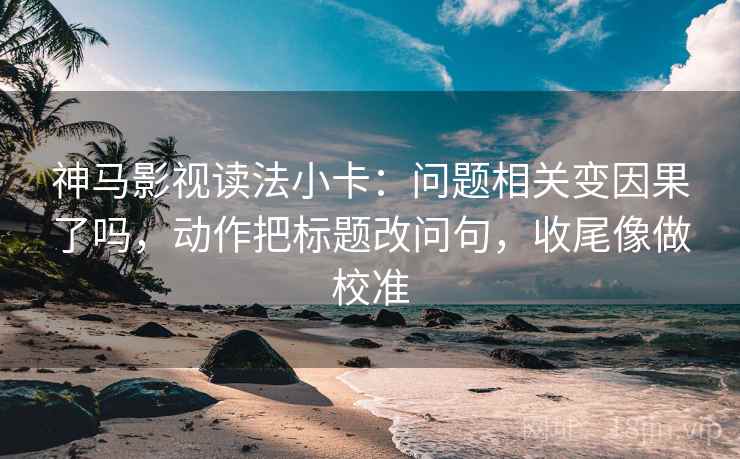 神马影视读法小卡：问题相关变因果了吗，动作把标题改问句，收尾像做校准