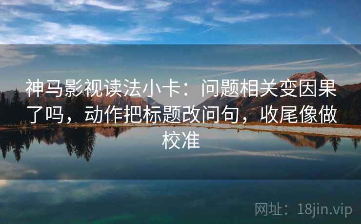 神马影视读法小卡：问题相关变因果了吗，动作把标题改问句，收尾像做校准