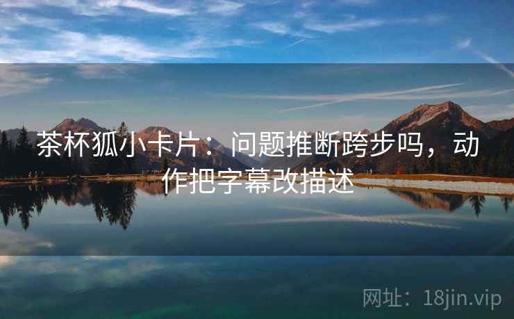 茶杯狐小卡片：问题推断跨步吗，动作把字幕改描述