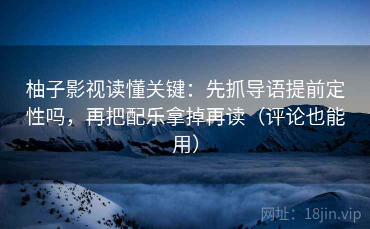 柚子影视读懂关键：先抓导语提前定性吗，再把配乐拿掉再读（评论也能用）