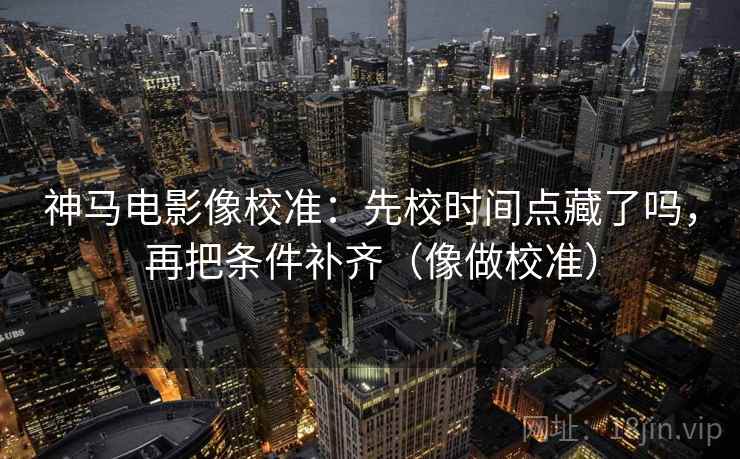 神马电影像校准：先校时间点藏了吗，再把条件补齐（像做校准）
