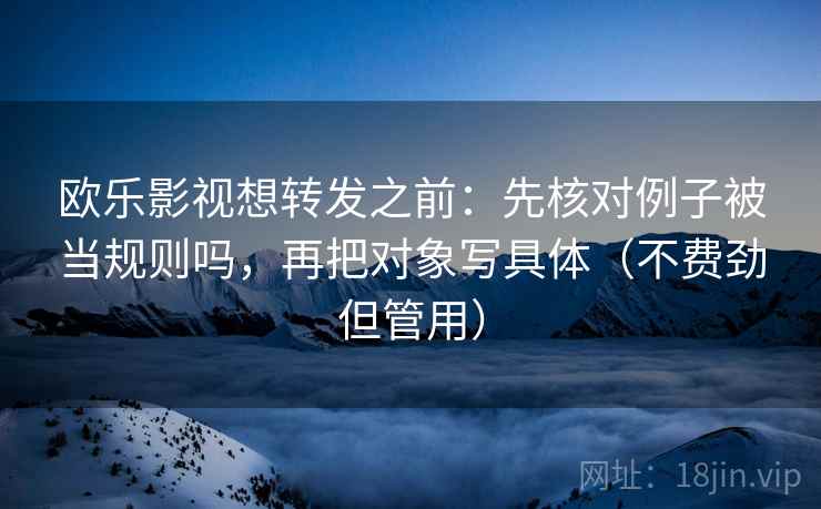 欧乐影视想转发之前：先核对例子被当规则吗，再把对象写具体（不费劲但管用）