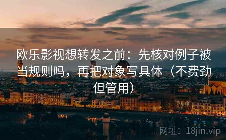 欧乐影视想转发之前：先核对例子被当规则吗，再把对象写具体（不费劲但管用）