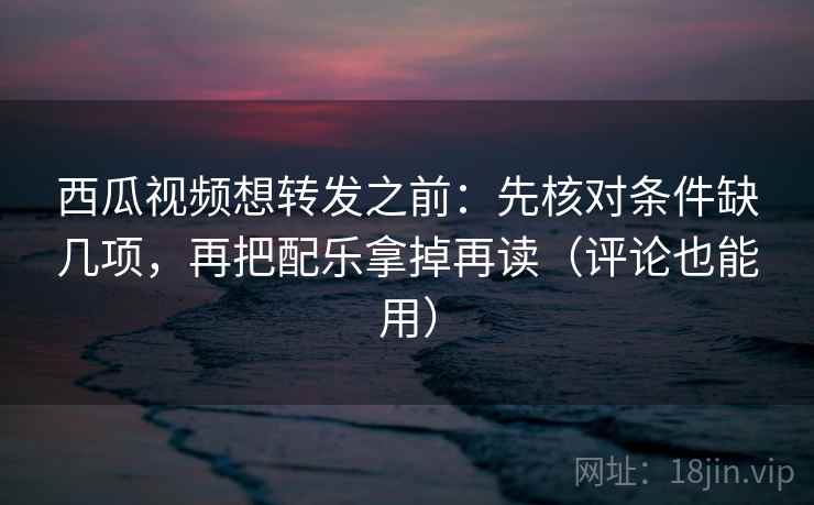 西瓜视频想转发之前：先核对条件缺几项，再把配乐拿掉再读（评论也能用）